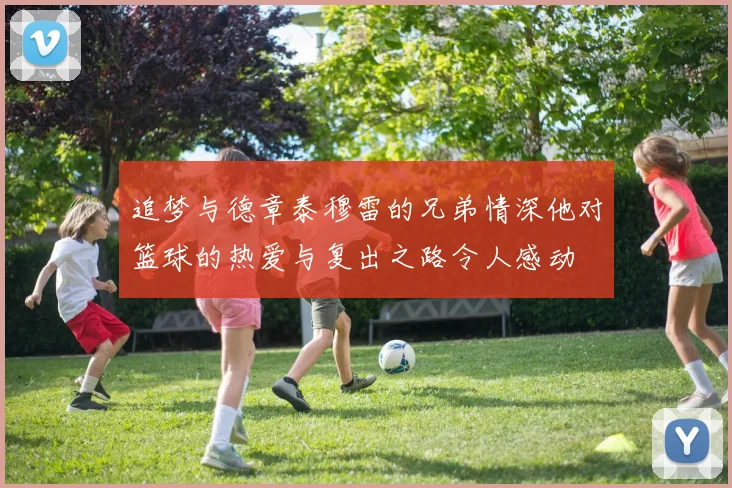追梦与德章泰穆雷的兄弟情深他对篮球的热爱与复出之路令人感动