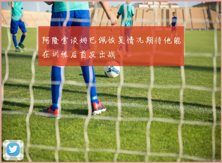 阿隆索谈姆巴佩恢复情况期待他能在训练后首发出战