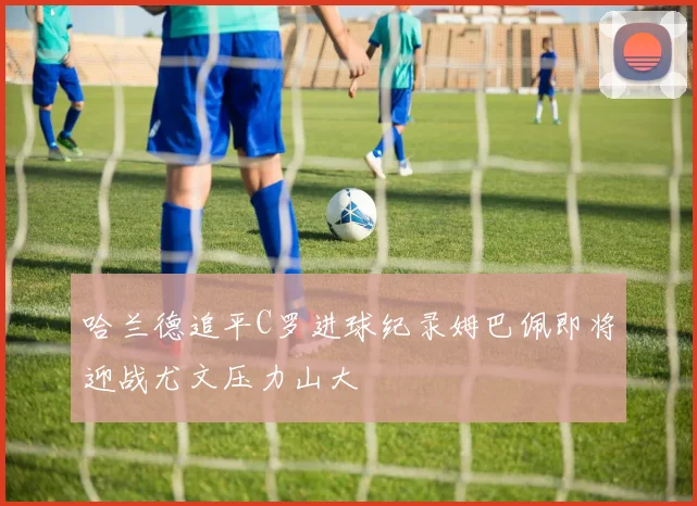 哈兰德追平C罗进球纪录姆巴佩即将迎战尤文压力山大