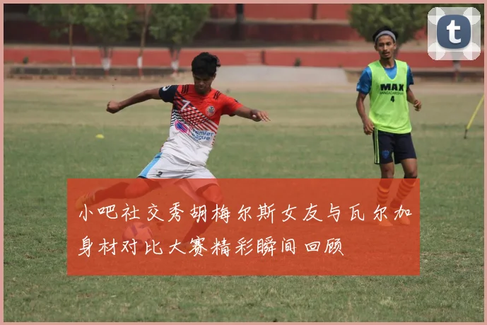 小吧社交秀胡梅尔斯女友与瓦尔加身材对比大赛精彩瞬间回顾