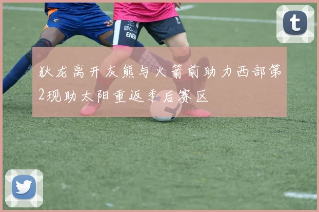 狄龙离开灰熊与火箭前助力西部第2现助太阳重返季后赛区