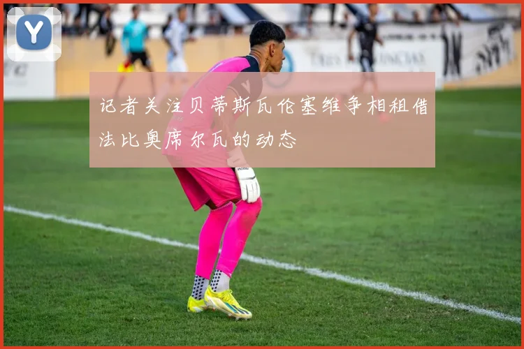 记者关注贝蒂斯瓦伦塞维争相租借法比奥席尔瓦的动态