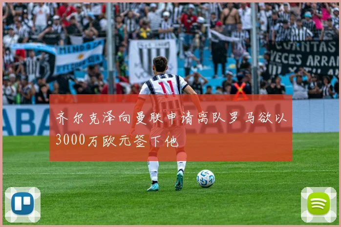 齐尔克泽向曼联申请离队罗马欲以3000万欧元签下他