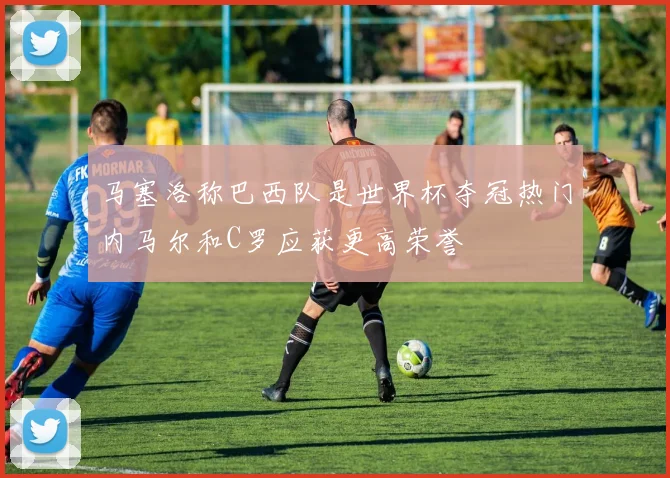 马塞洛称巴西队是世界杯夺冠热门内马尔和C罗应获更高荣誉