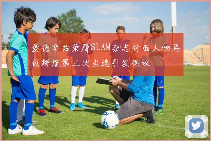 爱德华兹荣膺SLAM杂志封面人物再创辉煌第三次当选引发热议