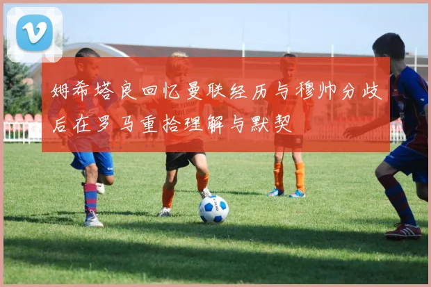 姆希塔良回忆曼联经历与穆帅分歧后在罗马重拾理解与默契