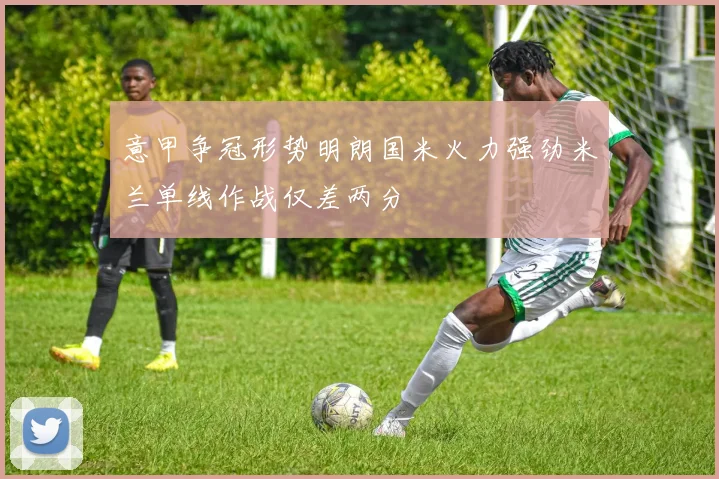 意甲争冠形势明朗国米火力强劲米兰单线作战仅差两分