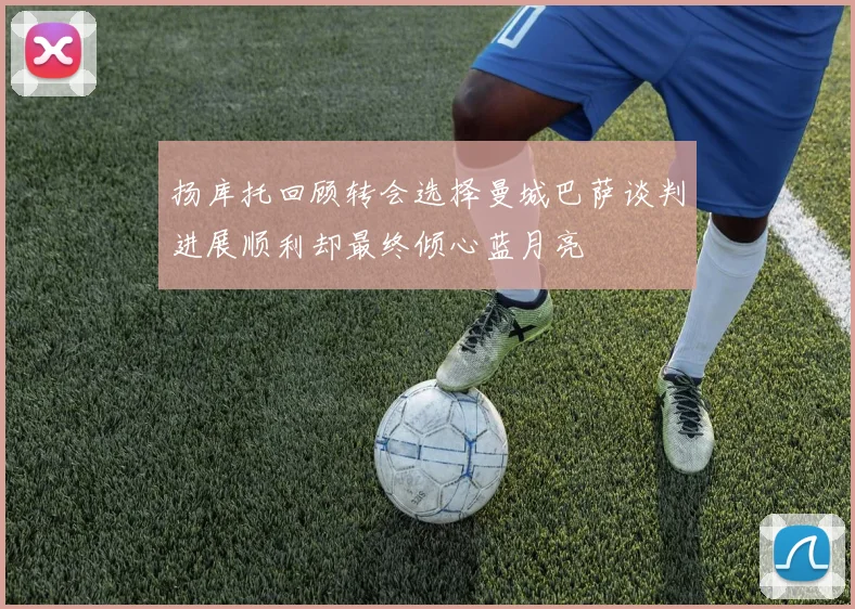 扬库托回顾转会选择曼城巴萨谈判进展顺利却最终倾心蓝月亮