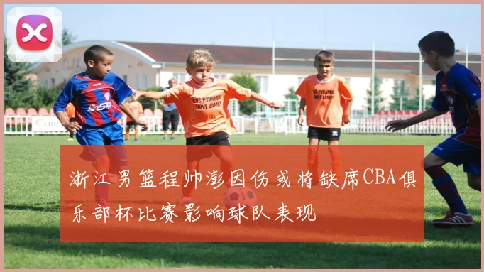 浙江男篮程帅澎因伤或将缺席CBA俱乐部杯比赛影响球队表现