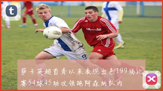 萨卡英超首秀以来表现出色199场比赛54球45助攻领跑阿森纳队内