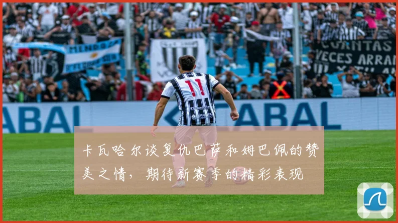 卡瓦哈尔谈复仇巴萨和姆巴佩的赞美之情，期待新赛季的精彩表现