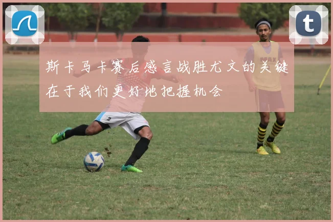 斯卡马卡赛后感言战胜尤文的关键在于我们更好地把握机会