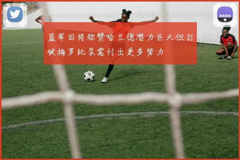 蓝军旧将称赞哈兰德潜力巨大但打破梅罗纪录需付出更多努力