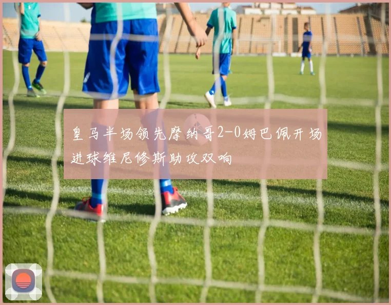 皇马半场领先摩纳哥2-0姆巴佩开场进球维尼修斯助攻双响
