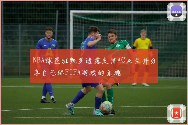 NBA球星班凯罗透露支持AC米兰并分享自己玩FIFA游戏的乐趣