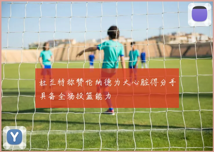 杜兰特称赞伦纳德为大心脏得分手具备全场投篮能力