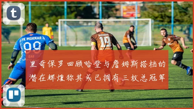里奇保罗回顾哈登与詹姆斯搭档的潜在辉煌称其或已拥有三枚总冠军戒指