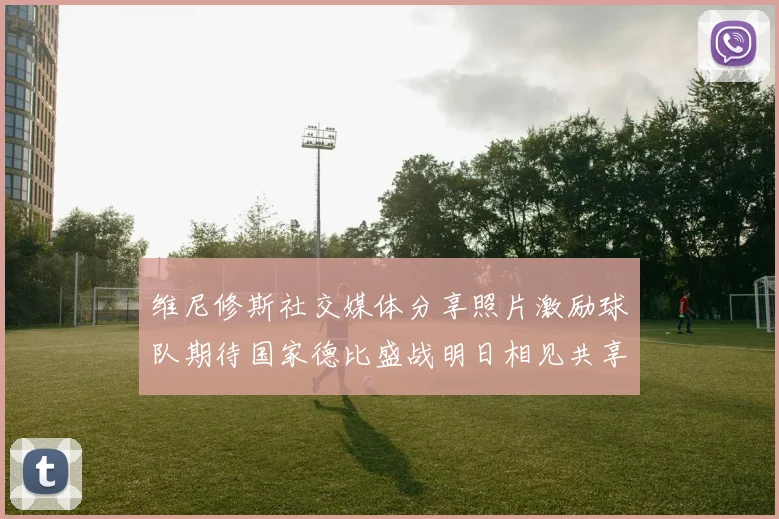 维尼修斯社交媒体分享照片激励球队期待国家德比盛战明日相见共享激情时刻