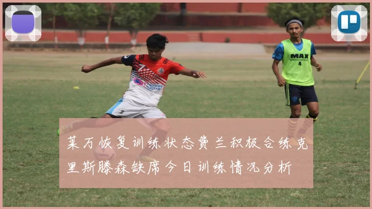 莱万恢复训练状态费兰积极合练克里斯滕森缺席今日训练情况分析