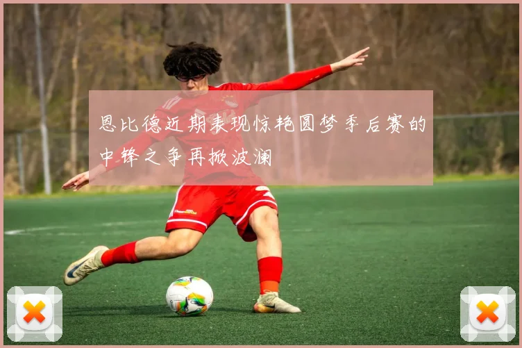 恩比德近期表现惊艳圆梦季后赛的中锋之争再掀波澜