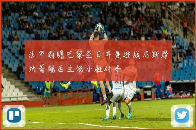 法甲前瞻巴黎圣日耳曼迎战尼斯摩纳哥能否主场小胜对手