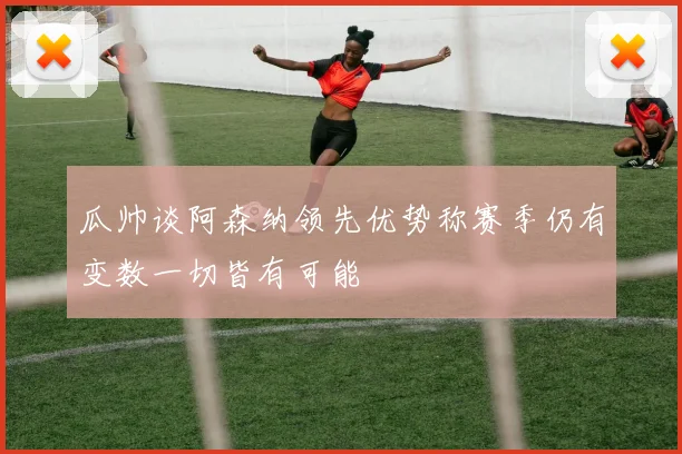 瓜帅谈阿森纳领先优势称赛季仍有变数一切皆有可能