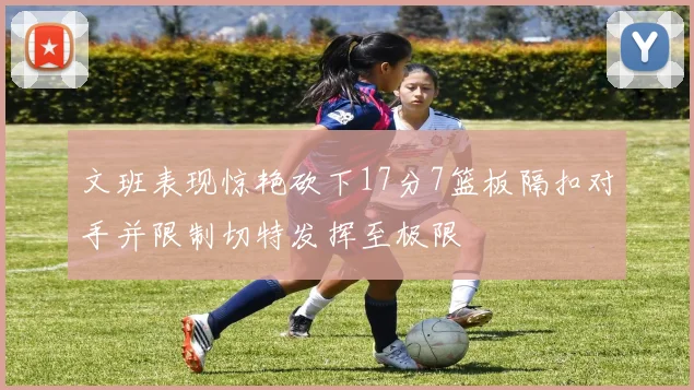 文班表现惊艳砍下17分7篮板隔扣对手并限制切特发挥至极限