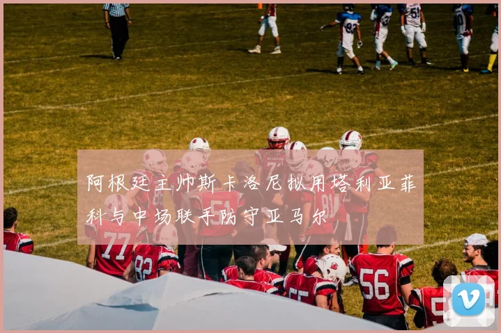 阿根廷主帅斯卡洛尼拟用塔利亚菲科与中场联手防守亚马尔