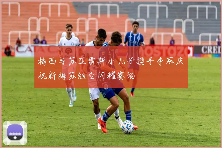 梅西与苏亚雷斯小儿子携手夺冠庆祝新梅苏组合闪耀赛场