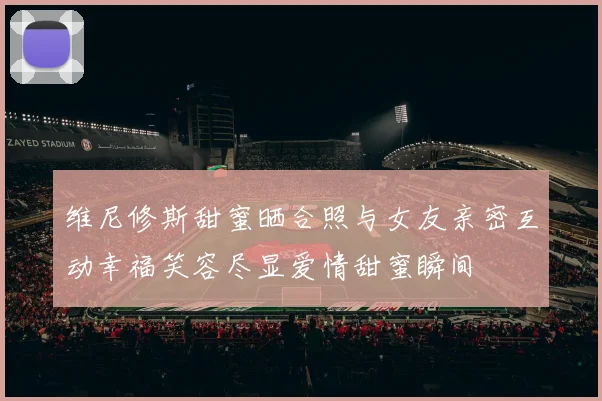 维尼修斯甜蜜晒合照与女友亲密互动幸福笑容尽显爱情甜蜜瞬间
