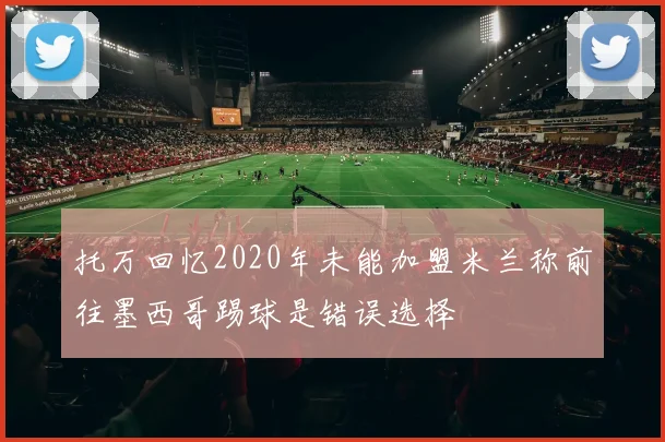 托万回忆2020年未能加盟米兰称前往墨西哥踢球是错误选择