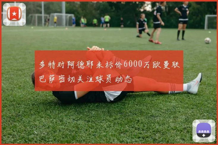 多特对阿德耶米标价6000万欧曼联巴萨密切关注球员动态