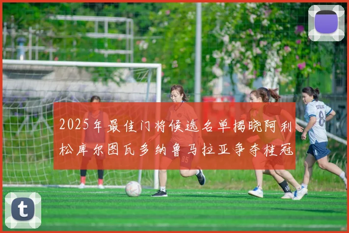 2025年最佳门将候选名单揭晓阿利松库尔图瓦多纳鲁马拉亚争夺桂冠