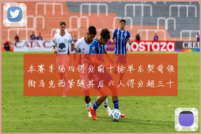 本赛季场均得分前十榜单东契奇领衔马克西紧随其后六人得分超三十