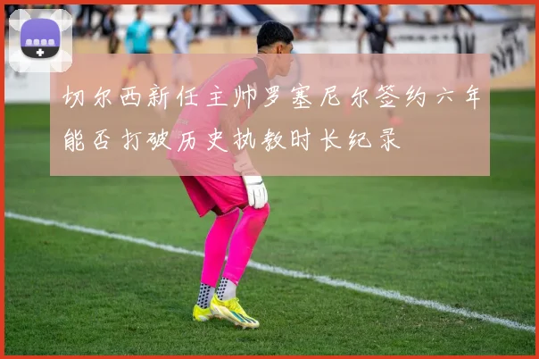 切尔西新任主帅罗塞尼尔签约六年能否打破历史执教时长纪录