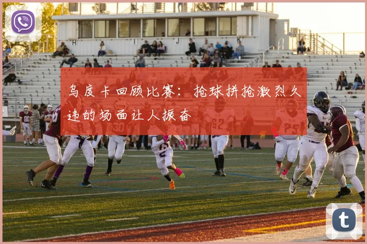 乌度卡回顾比赛：抢球拼抢激烈久违的场面让人振奋