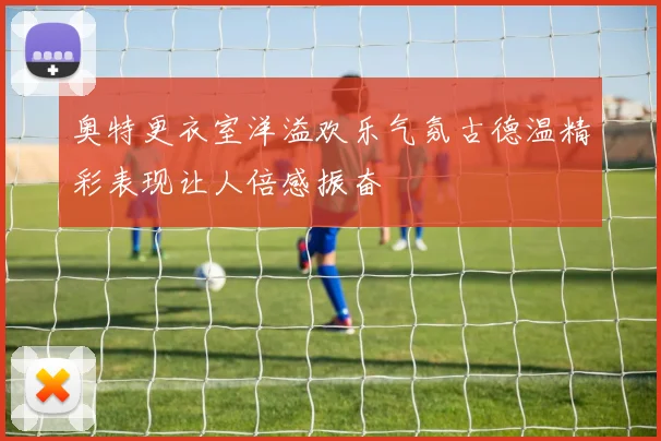 奥特更衣室洋溢欢乐气氛古德温精彩表现让人倍感振奋