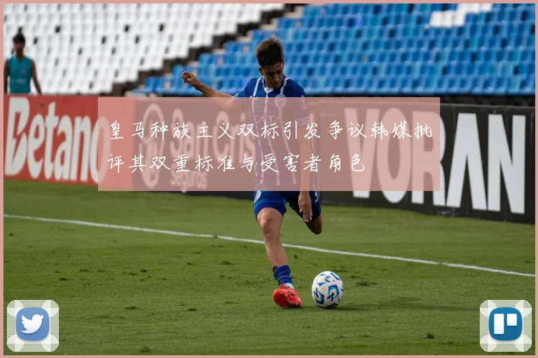 皇马种族主义双标引发争议韩媒批评其双重标准与受害者角色