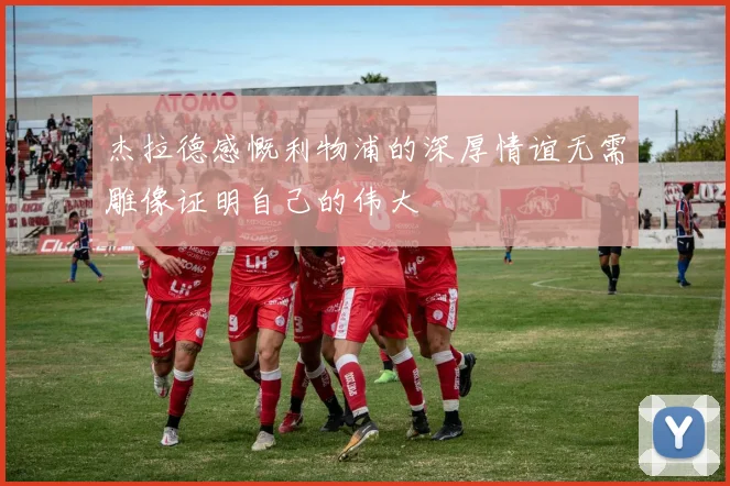 杰拉德感慨利物浦的深厚情谊无需雕像证明自己的伟大