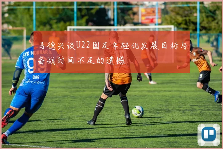 马德兴谈U22国足年轻化发展目标与备战时间不足的遗憾